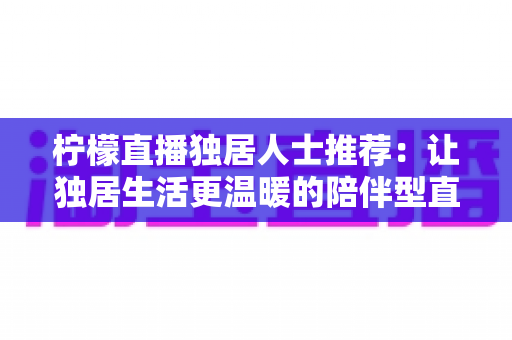 柠檬直播独居人士推荐：让独居生活更温暖的陪伴型直播平台全指南