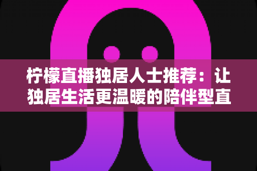 柠檬直播独居人士推荐：让独居生活更温暖的陪伴型直播平台全指南
