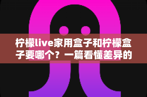 柠檬live家用盒子和柠檬盒子要哪个?一篇看懂差异的实用选购指南 柠檬live家用盒子和柠檬盒子要哪个?一篇看懂差异的实用选购指南