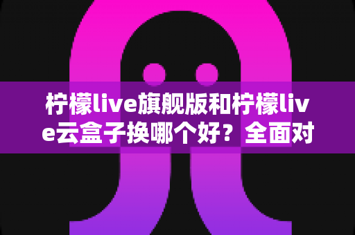 柠檬live旗舰版和柠檬live云盒子换哪个好？全面对比评测帮你一次选对