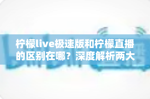 柠檬live极速版和柠檬直播的区别在哪？深度解析两大版本差异与选择指南