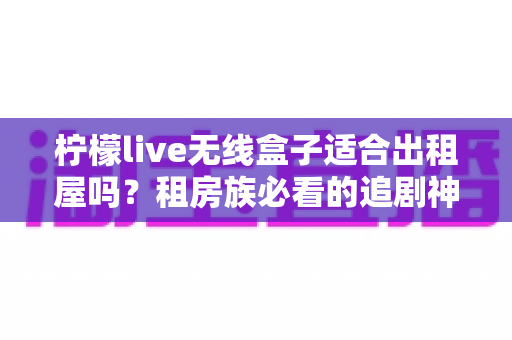 柠檬live无线盒子适合出租屋吗？租房族必看的追剧神器深度测评与选购指南
