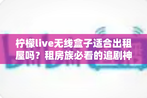 柠檬live无线盒子适合出租屋吗？租房族必看的追剧神器深度测评与选购指南