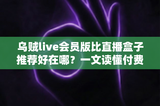 乌贼live会员版比直播盒子推荐好在哪？一文读懂付费直播会员的真实价值