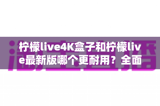 柠檬live4K盒子和柠檬live最新版哪个更耐用？全面对比解析助你买对不后悔