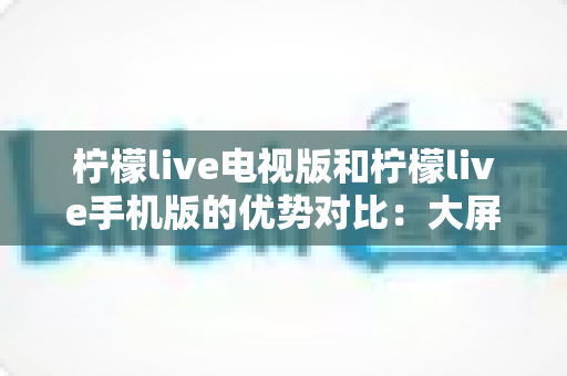 柠檬live电视版和柠檬live手机版的优势对比：大屏沉浸与移动便携全解析，帮你找到最合适的观看方式