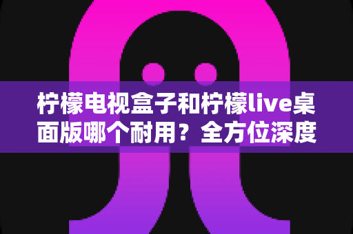 柠檬电视盒子和柠檬live桌面版哪个耐用？全方位深度对比解析，看完不再纠结