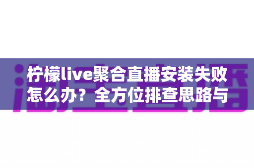 柠檬live聚合直播安装失败怎么办？全方位排查思路与实用解决方案一次讲清
