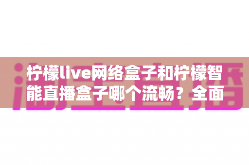 柠檬live网络盒子和柠檬智能直播盒子哪个流畅?全面解析两大盒子的性能差异与选购指南 柠檬live网络盒子和柠檬智能直播盒子哪个流畅?全面解析两大盒子的性能差异与选购指南