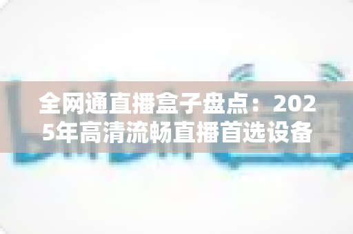 全网通直播盒子盘点：2025年高清流畅直播首选设备选购全攻略