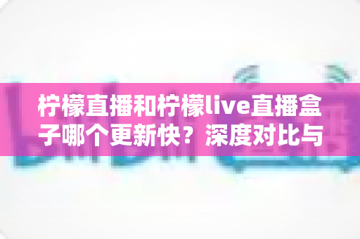 柠檬直播和柠檬live直播盒子哪个更新快？深度对比与实用查询指南全解析