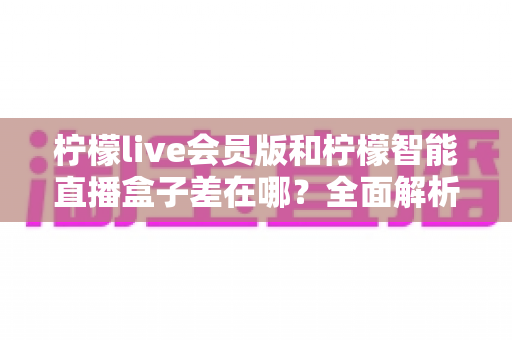 柠檬live会员版和柠檬智能直播盒子差在哪?全面解析两款直播工具的核心区别与选购指南 柠檬live会员版和柠檬智能直播盒子差在哪?全面解析两款直播工具的核心区别与选购指南