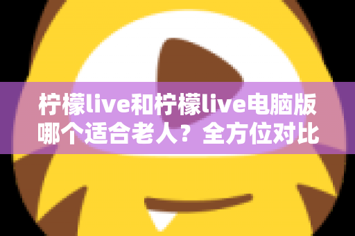 柠檬live和柠檬live电脑版哪个适合老人？全方位对比分析与贴心选择指南