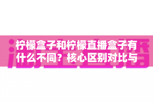 柠檬盒子和柠檬直播盒子有什么不同？核心区别对比与选购指南全解析