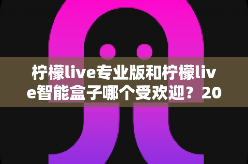 柠檬live专业版和柠檬live智能盒子哪个受欢迎?2025年最全对比评测与选购指南 柠檬live专业版和柠檬live智能盒子哪个受欢迎?2025年最全对比评测与选购指南