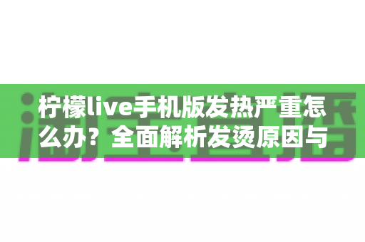 柠檬live手机版发热严重怎么办？全面解析发烫原因与实用降温方案，让手机快速“退烧”