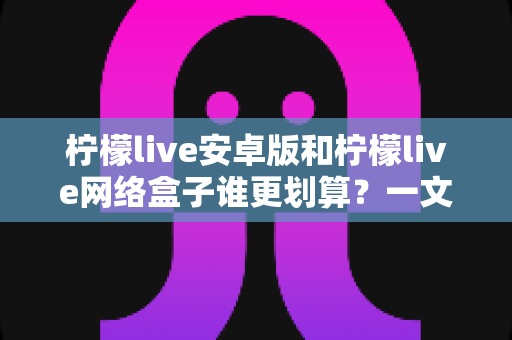 柠檬live安卓版和柠檬live网络盒子谁更划算?一文看懂成本、体验与选购技巧,帮你花对每一分钱 柠檬live安卓版和柠檬live网络盒子谁更划算?一文看懂成本、体验与选购技巧,帮你花对每一分钱