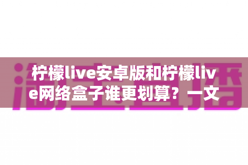 柠檬live安卓版和柠檬live网络盒子谁更划算?一文看懂成本、体验与选购技巧,帮你花对每一分钱 柠檬live安卓版和柠檬live网络盒子谁更划算?一文看懂成本、体验与选购技巧,帮你花对每一分钱
