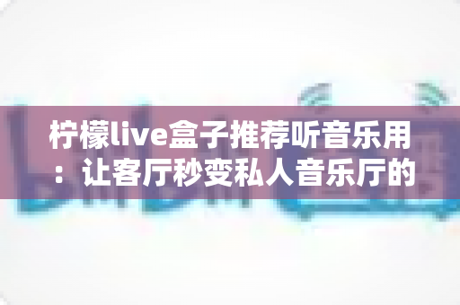 柠檬live盒子推荐听音乐用:让客厅秒变私人音乐厅的智能影音之选 柠檬live盒子推荐听音乐用:让客厅秒变私人音乐厅的智能影音之选