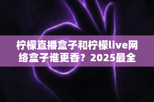 柠檬直播盒子和柠檬live网络盒子谁更香?2025最全对比测评与家庭选购避坑指南 柠檬直播盒子和柠檬live网络盒子谁更香?2025最全对比测评与家庭选购避坑指南