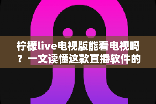 柠檬live电视版能看电视吗？一文读懂这款直播软件的功能、安装与使用体验