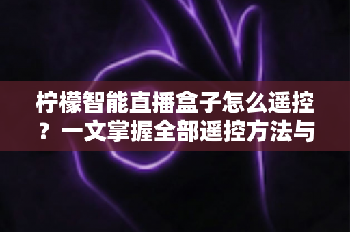 柠檬智能直播盒子怎么遥控？一文掌握全部遥控方法与实用技巧