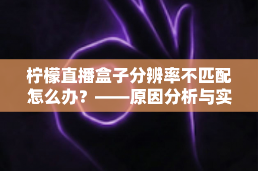 柠檬直播盒子分辨率不匹配怎么办?——原因分析与实用解决方法全指南 柠檬直播盒子分辨率不匹配怎么办?——原因分析与实用解决方法全指南