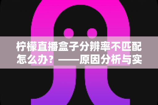 柠檬直播盒子分辨率不匹配怎么办?——原因分析与实用解决方法全指南 柠檬直播盒子分辨率不匹配怎么办?——原因分析与实用解决方法全指南