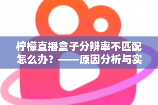 柠檬直播盒子分辨率不匹配怎么办?——原因分析与实用解决方法全指南 柠檬直播盒子分辨率不匹配怎么办?——原因分析与实用解决方法全指南