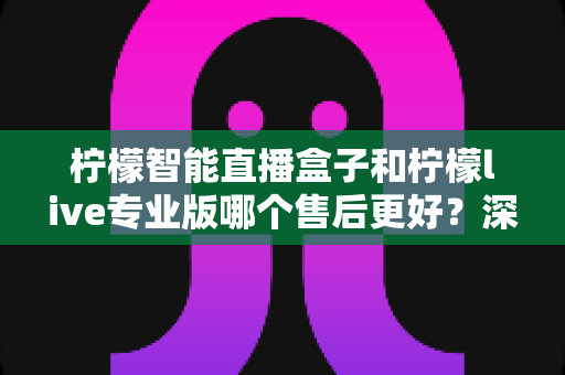 柠檬智能直播盒子和柠檬live专业版哪个售后更好？深度对比解析助你做出明智选择