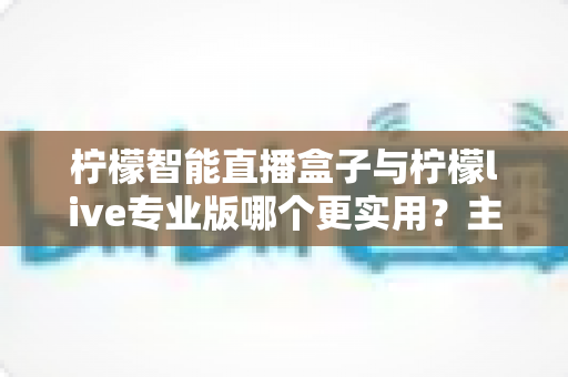柠檬智能直播盒子与柠檬live专业版哪个更实用？主播装备深度对比选购指南