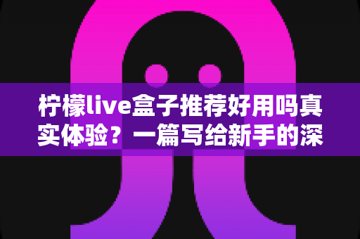 柠檬live盒子推荐好用吗真实体验?一篇写给新手的深度测评与避坑购买指南 柠檬live盒子推荐好用吗真实体验?一篇写给新手的深度测评与避坑购买指南