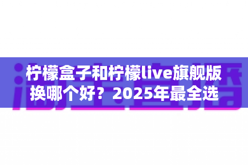 柠檬盒子和柠檬live旗舰版换哪个好？2025年最全选购对比指南，看完不再纠结！