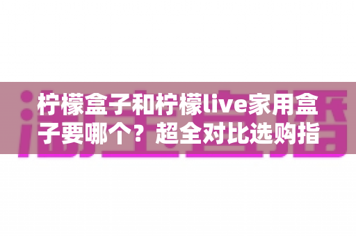 柠檬盒子和柠檬live家用盒子要哪个?超全对比选购指南,看完一次选对不踩坑 柠檬盒子和柠檬live家用盒子要哪个?超全对比选购指南,看完一次选对不踩坑