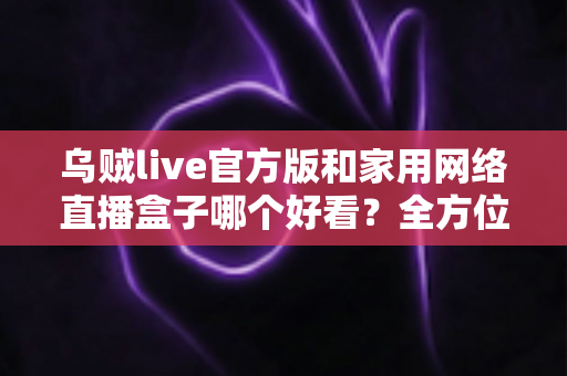 乌贼live官方版和家用网络直播盒子哪个好看？全方位对比分析与选购指南