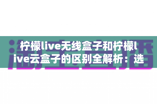 柠檬live无线盒子和柠檬live云盒子的区别全解析:选购前必看的深度对比指南 柠檬live无线盒子和柠檬live云盒子的区别全解析:选购前必看的深度对比指南