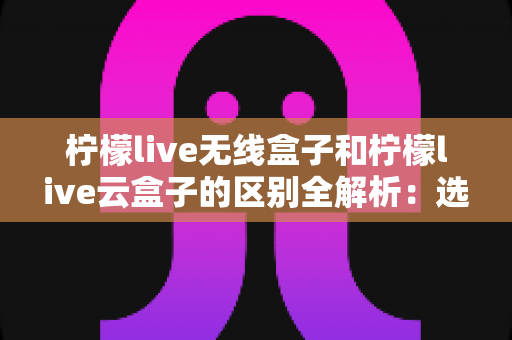 柠檬live无线盒子和柠檬live云盒子的区别全解析:选购前必看的深度对比指南 柠檬live无线盒子和柠檬live云盒子的区别全解析:选购前必看的深度对比指南