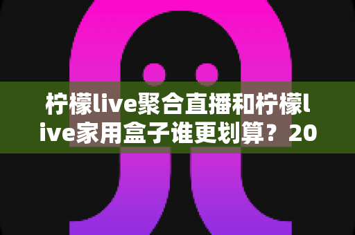 柠檬live聚合直播和柠檬live家用盒子谁更划算?2025最新选购对比指南,帮你省钱不踩坑 柠檬live聚合直播和柠檬live家用盒子谁更划算?2025最新选购对比指南,帮你省钱不踩坑