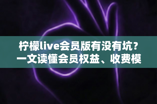柠檬live会员版有没有坑?一文读懂会员权益、收费模式与避坑全攻略 柠檬live会员版有没有坑?一文读懂会员权益、收费模式与避坑全攻略