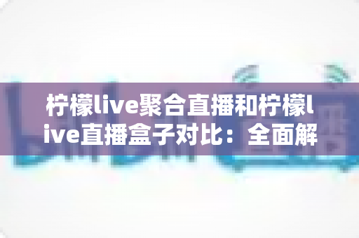 柠檬live聚合直播和柠檬live直播盒子对比：全面解析两大直播方案的核心差异与选择指南