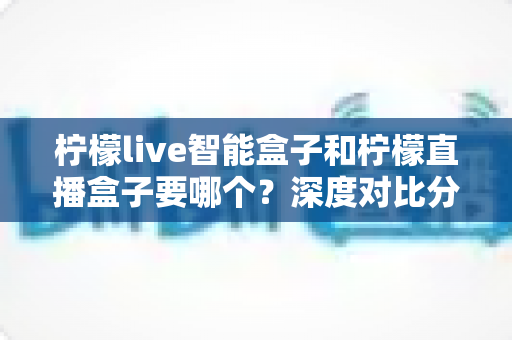 柠檬live智能盒子和柠檬直播盒子要哪个？深度对比分析助你选对不踩坑