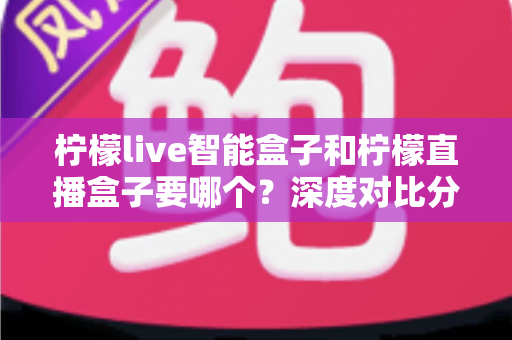 柠檬live智能盒子和柠檬直播盒子要哪个？深度对比分析助你选对不踩坑