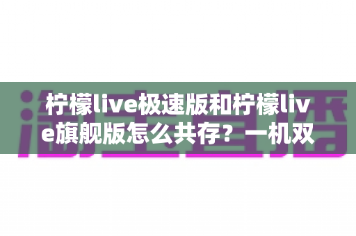 柠檬live极速版和柠檬live旗舰版怎么共存？一机双版本安装全攻略，轻松畅享两种体验