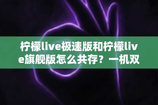 柠檬live极速版和柠檬live旗舰版怎么共存？一机双版本安装全攻略，轻松畅享两种体验