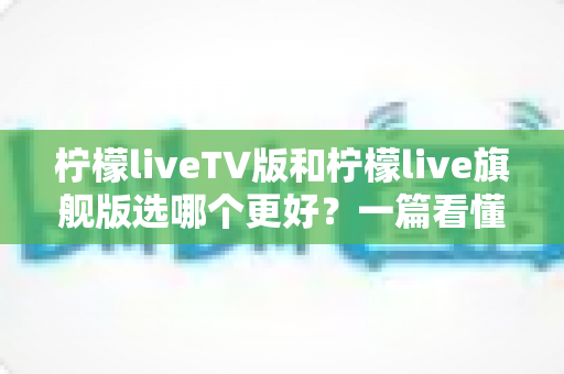 柠檬liveTV版和柠檬live旗舰版选哪个更好？一篇看懂区别、优劣势与选购建议的深度指南