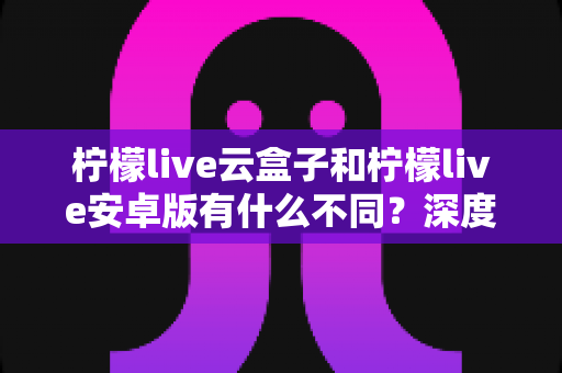 柠檬live云盒子和柠檬live安卓版有什么不同？深度对比解析帮你选对版本