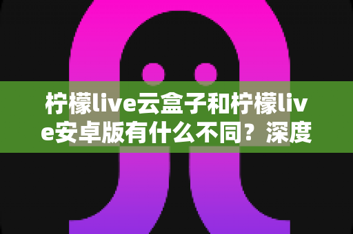 柠檬live云盒子和柠檬live安卓版有什么不同？深度对比解析帮你选对版本