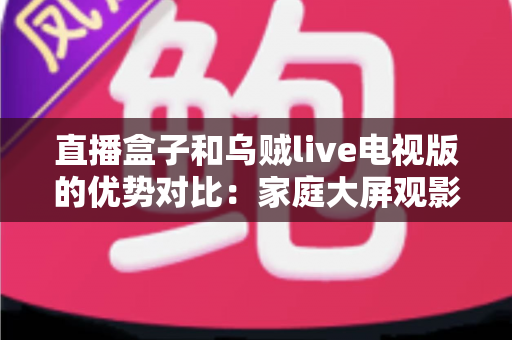 直播盒子和乌贼live电视版的优势对比：家庭大屏观影方案选购全指南