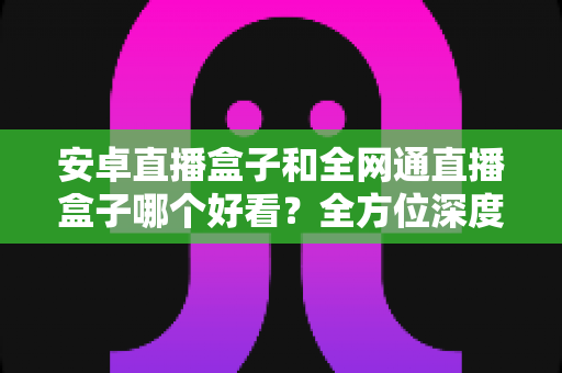 安卓直播盒子和全网通直播盒子哪个好看?全方位深度对比解析,帮你选对不选贵 安卓直播盒子和全网通直播盒子哪个好看?全方位深度对比解析,帮你选对不选贵