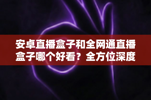 安卓直播盒子和全网通直播盒子哪个好看？全方位深度对比解析，帮你选对不选贵